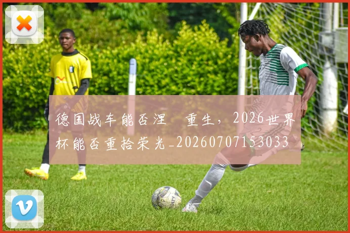 德国战车能否涅槃重生,2026世界杯能否重拾荣光_20260707153033