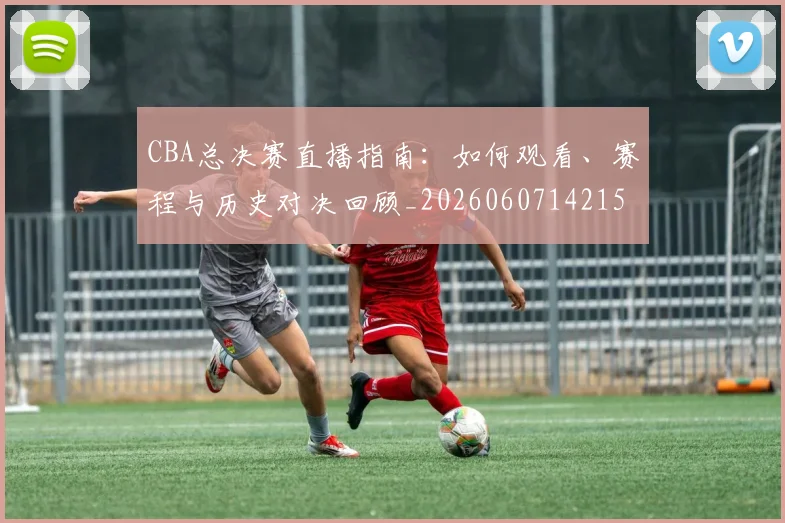 CBA总决赛直播指南：如何观看、赛程与历史对决回顾_20260607142156