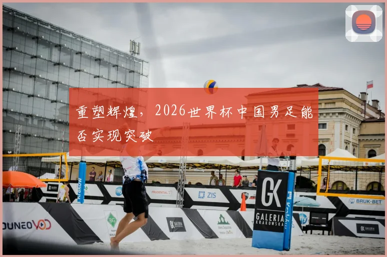 重塑辉煌,2026世界杯中国男足能否实现突破