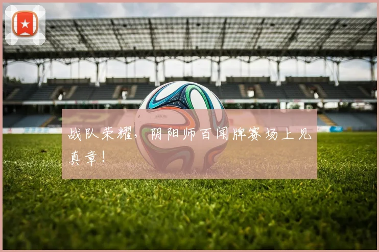 战队荣耀,阴阳师百闻牌赛场上见真章!