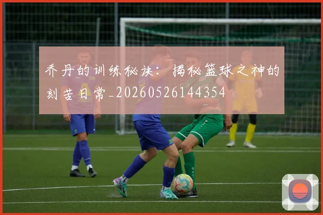 乔丹的训练秘诀：揭秘篮球之神的刻苦日常_20260526144354