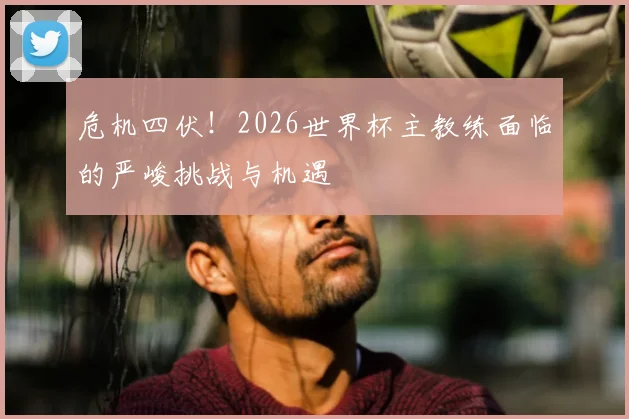 危机四伏!2026世界杯主教练面临的严峻挑战与机遇