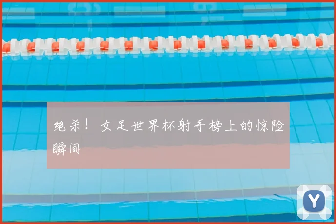 绝杀！女足世界杯射手榜上的惊险瞬间