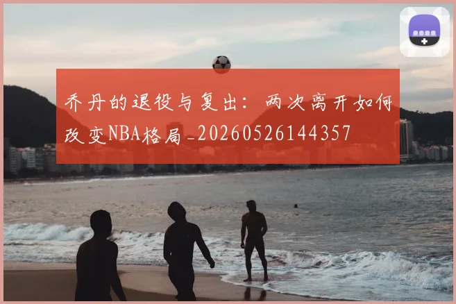 乔丹的退役与复出:两次离开如何改变NBA格局_20260526144357
