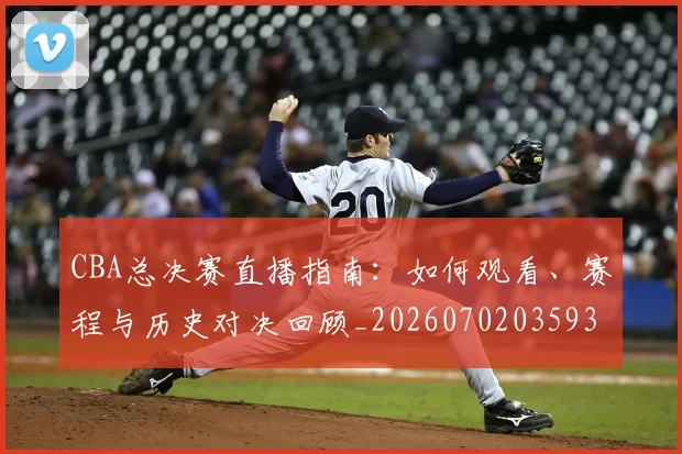 CBA总决赛直播指南：如何观看、赛程与历史对决回顾_20260702035937