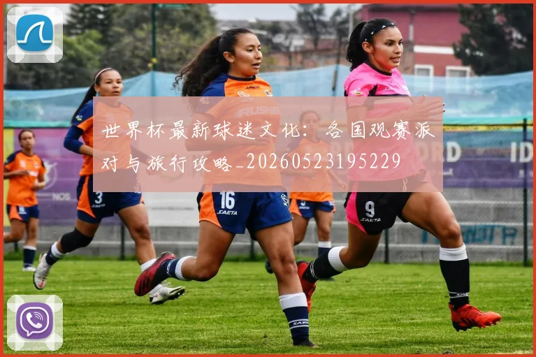 世界杯最新球迷文化:各国观赛派对与旅行攻略_20260523195229