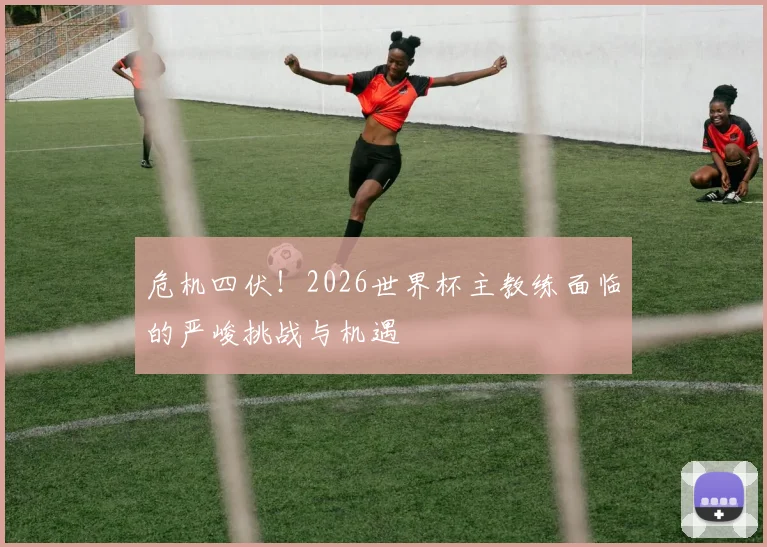 危机四伏!2026世界杯主教练面临的严峻挑战与机遇