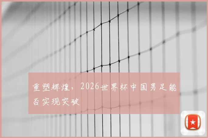 重塑辉煌，2026世界杯中国男足能否实现突破
