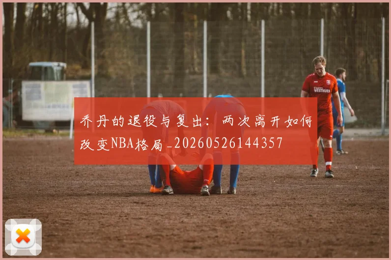 乔丹的退役与复出：两次离开如何改变NBA格局_20260526144357