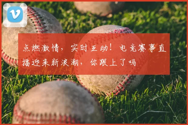 点燃激情,实时互动!电竞赛事直播迎来新浪潮,你跟上了吗