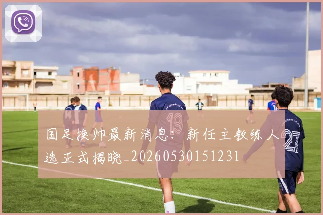 国足换帅最新消息:新任主教练人选正式揭晓_20260530151231