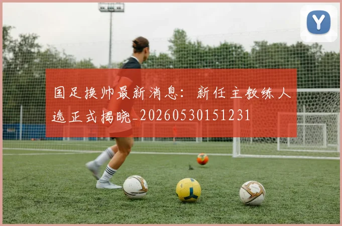 国足换帅最新消息：新任主教练人选正式揭晓_20260530151231